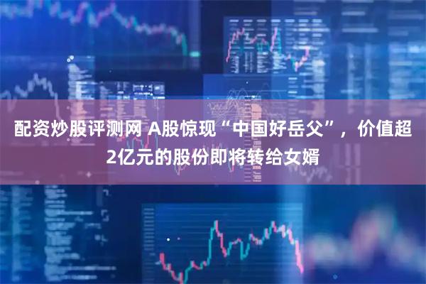 配资炒股评测网 A股惊现“中国好岳父”，价值超2亿元的股份即将转给女婿