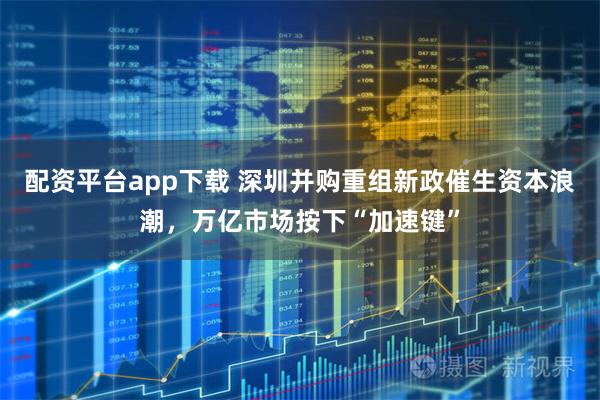 配资平台app下载 深圳并购重组新政催生资本浪潮，万亿市场按下“加速键”
