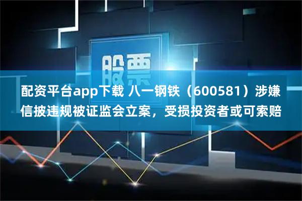 配资平台app下载 八一钢铁（600581）涉嫌信披违规被证监会立案，受损投资者或可索赔