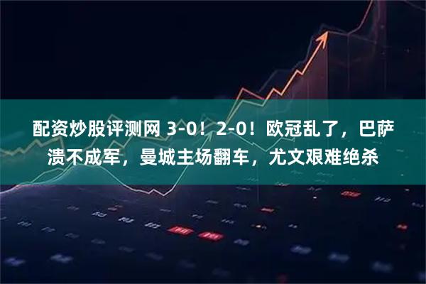配资炒股评测网 3-0！2-0！欧冠乱了，巴萨溃不成军，曼城主场翻车，尤文艰难绝杀