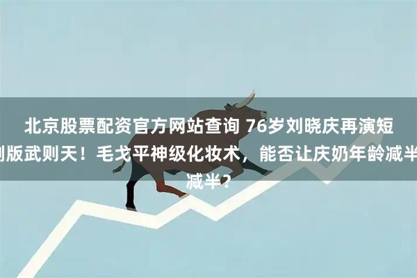 北京股票配资官方网站查询 76岁刘晓庆再演短剧版武则天！毛戈平神级化妆术，能否让庆奶年龄减半？