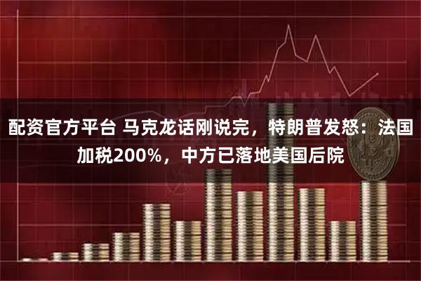 配资官方平台 马克龙话刚说完，特朗普发怒：法国加税200%，中方已落地美国后院