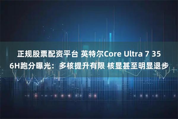 正规股票配资平台 英特尔Core Ultra 7 356H跑分曝光:多核提升有限 核显甚至明显退步
