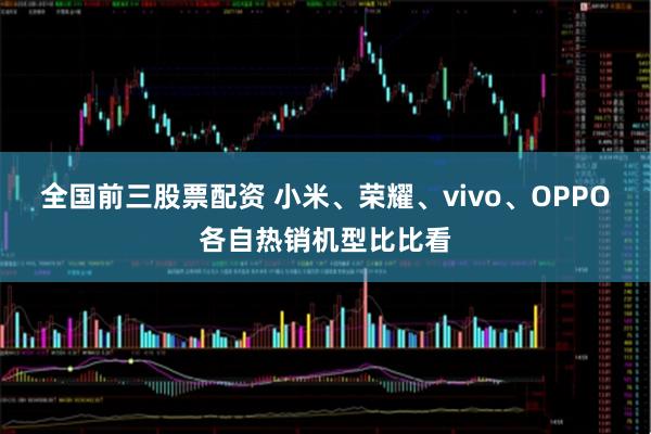全国前三股票配资 小米、荣耀、vivo、OPPO各自热销机型比比看