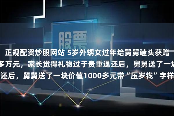 正规配资炒股网站 5岁外甥女过年给舅舅磕头获赠30斤重银砖，价值30多万元，家长觉得礼物过于贵重退还后，舅舅送了一块价值1000多元带“压岁钱”字样的银砖