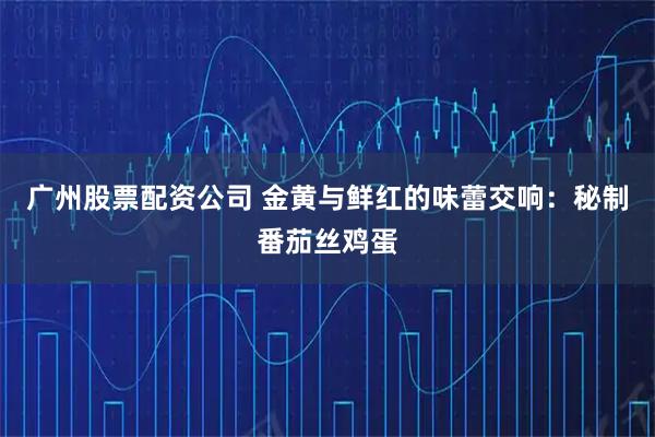 广州股票配资公司 金黄与鲜红的味蕾交响：秘制番茄丝鸡蛋