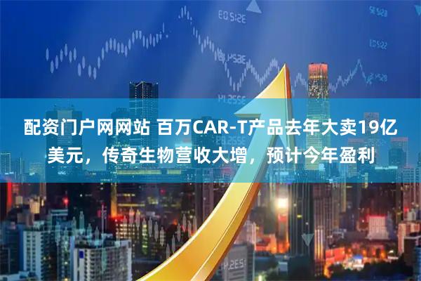 配资门户网网站 百万CAR-T产品去年大卖19亿美元，传奇生物营收大增，预计今年盈利