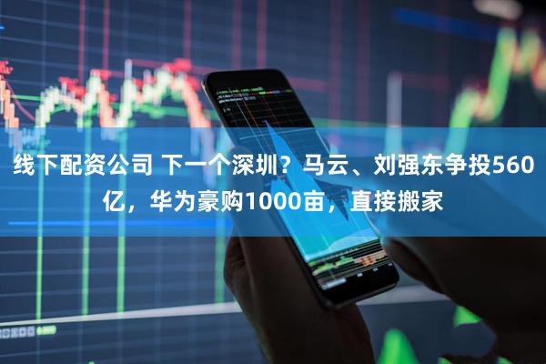 线下配资公司 下一个深圳？马云、刘强东争投560亿，华为豪购1000亩，直接搬家
