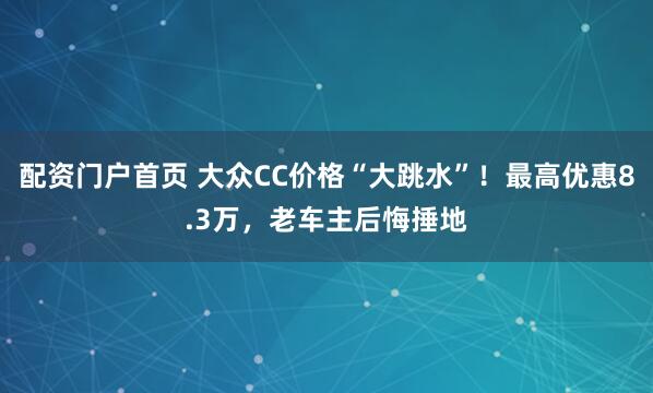 配资门户首页 大众CC价格“大跳水”！最高优惠8.3万，老车主后悔捶地