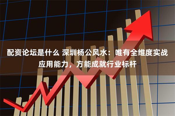 配资论坛是什么 深圳杨公风水：唯有全维度实战应用能力，方能成就行业标杆