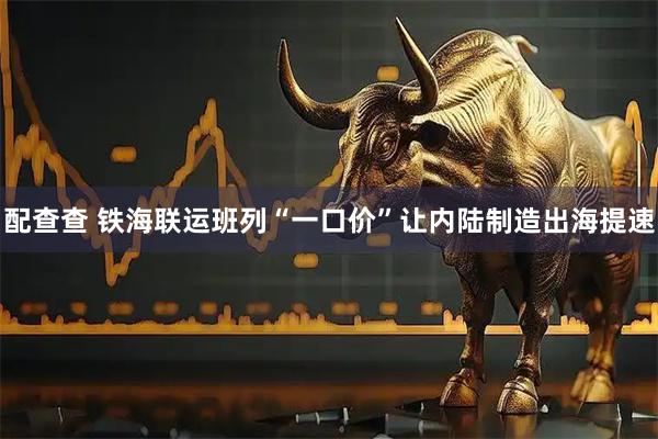 配查查 铁海联运班列“一口价”让内陆制造出海提速