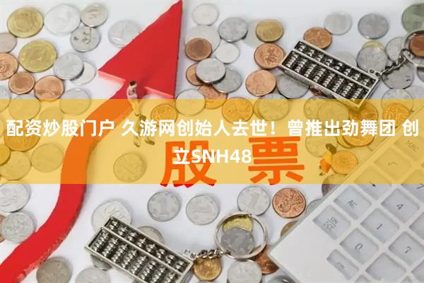 配资炒股门户 久游网创始人去世！曾推出劲舞团 创立SNH48