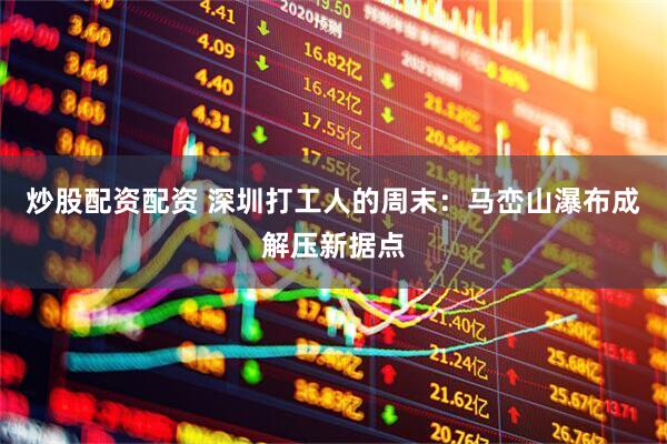 炒股配资配资 深圳打工人的周末：马峦山瀑布成解压新据点