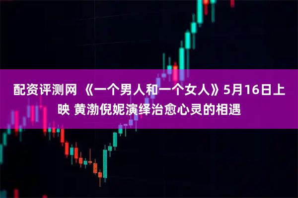 配资评测网 《一个男人和一个女人》5月16日上映 黄渤倪妮演绎治愈心灵的相遇