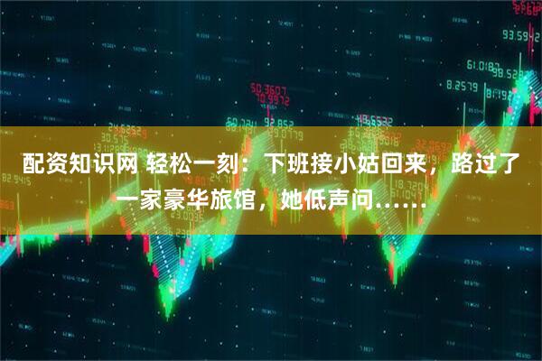 配资知识网 轻松一刻：下班接小姑回来，路过了一家豪华旅馆，她低声问……