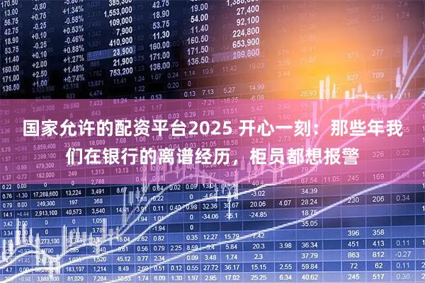国家允许的配资平台2025 开心一刻：那些年我们在银行的离谱经历，柜员都想报警
