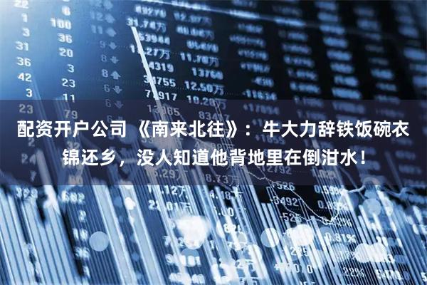 配资开户公司 《南来北往》：牛大力辞铁饭碗衣锦还乡，没人知道他背地里在倒泔水！