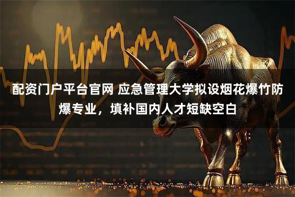 配资门户平台官网 应急管理大学拟设烟花爆竹防爆专业，填补国内人才短缺空白