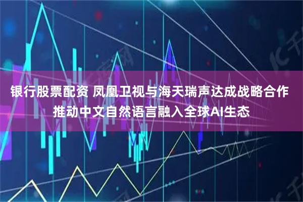 银行股票配资 凤凰卫视与海天瑞声达成战略合作 推动中文自然语言融入全球AI生态